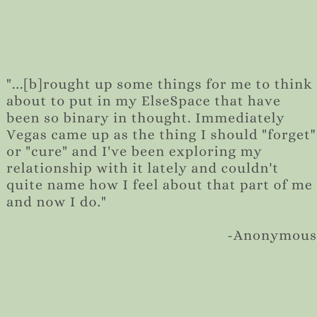 black text on green background: "brought up some things for me to think about to put in my ElseSpce that have been so binary in thought. Immediately Vegas came up as the thing I should "forget" or "cure" and I've been exploring my relationship with it lately and couldn't quite name how I feel about that part of me and now I do." -Anonymous 