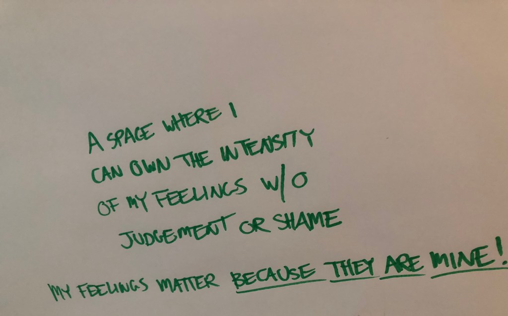 Written in marker: A SPACE WHERE I CAN OWN THE INTENSITY OF MY FEELINGS W/O JUDGEMENT OR SHAME MY FEELINGS MATTER BECAUSE THEY ARE MINE